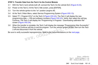 RETURN TO MAIN MENU
SECTION VIIC

SERVICE PROGRAMMING SYSTEM

STEP 3: Transfer Data from the Tech 2 to the Control Module
3.1

With the Tech 2 and vehicle both off, connect the Tech 2 to the vehicle DLC (Figure III-23).

3.2

Power on the Tech 2. At the Tech 2 title screen, press [ENTER].

3.3

Turn the vehicle ignition to the “on” position (engine off).

3.4

At the Tech 2 Main Menu, select Service Programming System (Figure VIIC-13).

3.5

Select "F1: Program ECU" on the Tech 2 (Figure VIIC-22). The Tech 2 will display the new
programming data — VIN and software numbers (Figure VIIC-23). Verify, then select the soft key
Continue. The Tech 2 will display the "Programming in Progress - Downloading calibration file"
screen (Figure VIIC-24).

3.6

When the transfer is complete, the Tech 2 will display the message “Programming Was Successful.”
Press the Continue soft key to exit the program. Turn the vehicle ignition off first, then turn the Tech
2 off and disconnect it from the vehicle.

wor
bd2

com
s.
k

Be sure to verify successful reprogramming. Refer to the recommendations on the next page.

w.o
ww

Skype: obd2works
Email: obd2works@gmail.com
MSN: obd2works@hotmail.com
2005

Tech 2 User’s Guide

VII - 45
www.xcar360.com

 