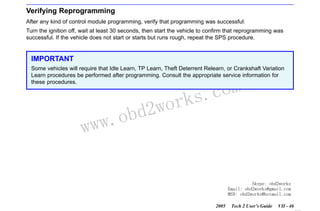 RETURN TO MAIN MENU
SECTION VIIC

SERVICE PROGRAMMING SYSTEM

Verifying Reprogramming
After any kind of control module programming, verify that programming was successful:
Turn the ignition off, wait at least 30 seconds, then start the vehicle to confirm that reprogramming was
successful. If the vehicle does not start or starts but runs rough, repeat the SPS procedure.

IMPORTANT
Some vehicles will require that Idle Learn, TP Learn, Theft Deterrent Relearn, or Crankshaft Variation
Learn procedures be performed after programming. Consult the appropriate service information for
these procedures.

w.o
ww

wor
bd2

com
s.
k

Skype: obd2works
Email: obd2works@gmail.com
MSN: obd2works@hotmail.com
2005

Tech 2 User’s Guide

VII - 46
www.xcar360.com

 