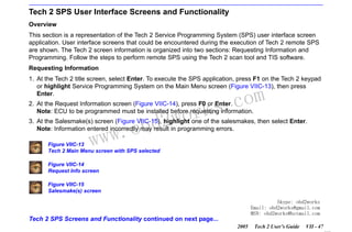 RETURN TO MAIN MENU
SECTION VIIC

SERVICE PROGRAMMING SYSTEM

Tech 2 SPS User Interface Screens and Functionality
Overview
This section is a representation of the Tech 2 Service Programming System (SPS) user interface screen
application. User interface screens that could be encountered during the execution of Tech 2 remote SPS
are shown. The Tech 2 screen information is organized into two sections: Requesting Information and
Programming. Follow the steps to perform remote SPS using the Tech 2 scan tool and TIS software.
Requesting Information
1. At the Tech 2 title screen, select Enter. To execute the SPS application, press F1 on the Tech 2 keypad
or highlight Service Programming System on the Main Menu screen (Figure VIIC-13), then press
Enter.

wor
bd2

com
s.
k

2. At the Request Information screen (Figure VIIC-14), press F0 or Enter.
Note: ECU to be programmed must be installed before requesting information.

w.o
ww

3. At the Salesmake(s) screen (Figure VIIC-15), highlight one of the salesmakes, then select Enter.
Note: Information entered incorrectly may result in programming errors.
Figure VIIC-13
Tech 2 Main Menu screen with SPS selected
Figure VIIC-14
Request Info screen
Figure VIIC-15
Salesmake(s) screen
Skype: obd2works
Email: obd2works@gmail.com
MSN: obd2works@hotmail.com

Tech 2 SPS Screens and Functionality continued on next page...
2005

Tech 2 User’s Guide

VII - 47
www.xcar360.com

 