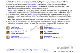 RETURN TO MAIN MENU
SECTION VIIC

SERVICE PROGRAMMING SYSTEM

4. At the Model Year(s) screen (Figure VIIC-16), highlight the appropriate year, then select Enter.
5. At the Vehicle Type(s) screen (Figure VIIC-17), highlight the vehicle type, then select Enter.
6. At the Vehicle Identification screen (Figure VIIC-18), highlight the vehicle type, then select Enter.
Note: Some vehicle builds may have additional option screens.
7. Figure VIIC-19 shows a Tech 2 procedure screen. Follow the on-screen instructions. Failure to do this
may result in programming errors. After following on-screen instructions, press the Continue softkey.
8. The Existing ECU Data screen (Figure VIIC-20) displays a VIN and software calibration number(s). It
also asks if the VIN is correct. Select either Yes or No using the Tech 2 keys. In this example, Yes is
selected.
Note: If No is selected, follow all on-screen instructions. After going to the PC, continue with step 10.

com
s.
k

9. Figure VIIC-21 shows another Tech 2 Existing ECU Data information screen. Follow the on-screen
instructions: Turn off the ignition. Disconnect the Tech 2 from the vehicle and connect it to the PC.
Figure VIIC-16
Model Year(s) screen

w.o
ww

wor
bd2

Figure VIIC-19
Tech 2 SPS procedure screen

Figure VIIC-17
Vehicle Type(s) screen

Figure VIIC-20
Existing ECU Data screen

Figure VIIC-18
Vehicle Identification option screen

Figure VIIC-21
Instructions on ECU Data screen

Skype: obd2works
Email: obd2works@gmail.com
MSN: obd2works@hotmail.com

Tech 2 SPS Screens and Functionality continued on next page...
2005

Tech 2 User’s Guide

VII - 48
www.xcar360.com

 
