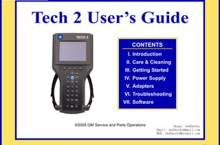 RETURN TO MAIN MENU

Tech 2 User’s Guide
CONTENTS
I. Introduction

com
s.
k

II. Care & Cleaning

wor
2

ww

obd
w.

III. Getting Started

IV. Power Supply
V. Adapters
VI. Troubleshooting

VII. Software

©2005 GM Service and Parts Operations

Skype: obd2works
Email: obd2works@gmail.com
MSN: obd2works@hotmail.com

www.xcar360.com

 