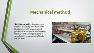 Mechanical method
Semi automatic: Semi automatic
machine is working almost similar to
Hand process with spreading track
process because this methods working
technique and working prouder are
same but this process are working by
electric moto
 