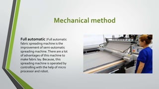 Mechanical method
Full automatic :Full automatic
fabric spreading machine is the
improvement of semi-automatic
spreading machine.There are a lot
of advantages of this machine to
make fabric lay. Because, this
spreading machine is operated by
controlling with the help of micro
processor and robot.
 