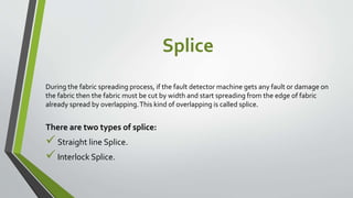 Splice
During the fabric spreading process, if the fault detector machine gets any fault or damage on
the fabric then the fabric must be cut by width and start spreading from the edge of fabric
already spread by overlapping.This kind of overlapping is called splice.
There are two types of splice:
Straight line Splice.
Interlock Splice.
 
