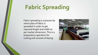 Fabric Spreading
Fabric spreading is a process by
which plies of fabric is
spreaded in order to get
required length and width as
per marker dimension.This is a
preparatory operation for
cutting and consists of laying.
 
