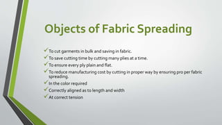 Objects of Fabric Spreading
To cut garments in bulk and saving in fabric.
To save cutting time by cutting many plies at a time.
To ensure every ply plain and flat.
To reduce manufacturing cost by cutting in proper way by ensuring pro per fabric
spreading.
In the color required
Correctly aligned as to length and width
At correct tension
 