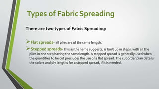 Types of Fabric Spreading
There are two types of Fabric Spreading:
Flat spreads- all plies are of the same length.
Stepped spreads- this as the name suggests, is built up in steps, with all the
plies in one step having the same length. A stepped spread is generally used when
the quantities to be cut precludes the use of a flat spread.The cut order plan details
the colors and ply lengths for a stepped spread, if it is needed.
 