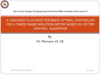 By
Dr.Warsame H.Ali
Roy G. Perry College of Engineering, Prairie View A&M University, Prairie View, TX
A CASCADED PLUS STATE FEEDBACK OPTIMAL CONTROLLER
FOR A THREE PHASE INDUCTION MOTOR BASED ON VECTOR
CONTROL ALGORITHM
07/22/15ICGST 2012 Presented July 17
 