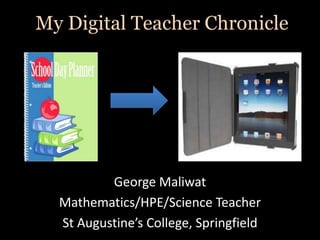 My Digital Teacher Chronicle




          George Maliwat
  Mathematics/HPE/Science Teacher
  St Augustine’s College, Springfield
 