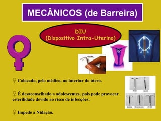 MECÂNICOS (de Barreira) DIU (Dispositivo Intra-Uterino) ♀   Colocado, pelo médico, no interior do útero. ♀   É desaconselhado a adolescentes, pois pode provocar esterilidade devido ao risco de infecções. ♀   Impede a Nidação. 