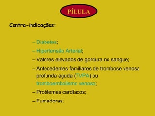 Contra-indicações: Diabetes ;  Hipertensão Arterial ;  Valores elevados de gordura no sangue;  Antecedentes familiares de trombose venosa profunda aguda ( TVPA ) ou  tromboembolismo venoso ; Problemas cardíacos;  Fumadoras;  PÍLULA 