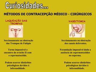 MÉTODOS DE CONTRACEPÇÃO MÉDICO - CIRÚRGICOS LAQUEAÇÃO DAS TROMPAS Torna impossível o encontro do ovócito II com o espermatozóide. Podem ocorrer distúrbios psicológicos devidos à infecundidade.  Seccionamento ou obstrução das Trompas de Falópio Seccionamento ou obstrução dos canais deferentes.  Fecundação impossível dada a ausência de espermatozóides no esperma.  Podem ocorrer distúrbios psicológicos devidos à infecundidade.  VASECTOMIA   Curiosidades... 