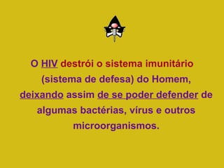 O  HIV   destrói o sistema imunitário  (sistema de defesa) do Homem,  deixando  assim  de se poder defender  de algumas bactérias, vírus e outros microorganismos. 