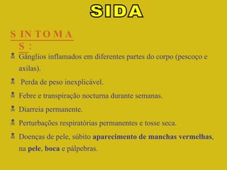 SINTOMAS : SIDA Gânglios inflamados em diferentes partes do corpo (pescoço e axilas). Perda de peso inexplicável. Febre e transpiração nocturna durante semanas. Diarreia permanente. Perturbações respiratórias permanentes e tosse seca. Doenças de pele, súbito  aparecimento de manchas vermelhas , na  pele ,  boca  e pálpebras. 