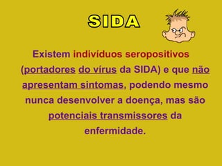 Existem  indivíduos seropositivos  ( portadores   do vírus  da SIDA) e que  não   apresentam sintomas , podendo mesmo nunca desenvolver a doença, mas são  potenciais transmissores  da enfermidade. SIDA 