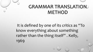 GRAMMAR TRANSLATION
METHOD
It is defined by one of its critics as “To
know everything about something
rather than the thing itself” . Kelly,
1969
 