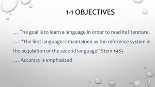 1-1 OBJECTIVES
… The goal is to learn a language in order to read its literature.
…. “The first language is maintained as the reference system in
the acquisition of the second language” Stem 1983
…. Accuracy is emphasized
 
