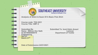 Analysis of Stitch & Seam Of A Basic Polo Shirt
Course code: TEX-3031
Course Title: GMT-2
Submitted By Submitted To: Israt Zebin Ansari
Name : Mithun Dev Nath Lecturer
Id:2018000400019 Department of Textile
Engineering
Sec:01
Batch:37th
Date of Submission:24/01/2021
 