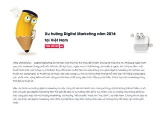 Xu hướng Digital Marketing năm 2016
tại Việt Nam
(TIME UNIVERSAL) -- Digital Marketing là một sân chơi mà mọi thứ thay đổi nhanh chóng tới mức khó tin. Những gì ngày hôm
qua các marketer đang phải dốc hết sức để đạt được, ngày mai có thể không còn nhiều ý nghĩa, khi chỉ qua đêm, một
thuật toán mới, một công cụ mới được thay đổi hoặc ra đời. Nói như vậy không có nghĩa digital marketing là một lĩnh vực
thuần tuý công nghệ, kỹ thuật hay lệ thuộc vào các công cụ, mà có một sự thật không thể chối cãi: nền tảng công nghệ,
các phát minh, sáng kiến mới luôn đóng vai trò then chốt trong việc thúc đẩy sự phát triển, thành bại của marketing trong
thời đại kỹ thuật số.
Việc dự đoán xu hướng digital marketing do vậy cũng trở nên khó khăn hơn nhưng không phải là không thể và thiếu cơ sở.
Các chuyên gia digital marketing trên thế giới đã đưa ra xu hướng năm 2016, tuy nhiên, các xu hướng này không phải lúc
nào cũng phù hợp với môi trường marketing, và thường “trễ chuyến” trước khi “hạ cánh”, tại Việt Nam. Chúng tôi xin đưa ra
các dự đoán về digital marketing năm 2016 tại Việt Nam dựa trên những dấu hiệu và những thay đổi được ghi nhận gần
nhất.
 