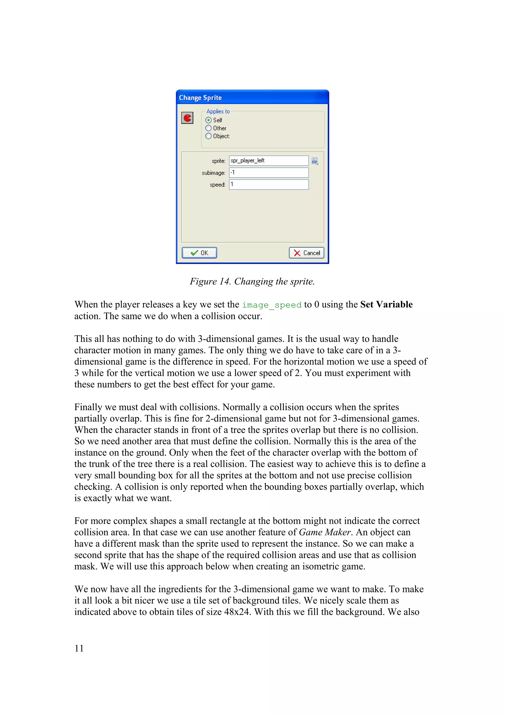 Figure 14. Changing the sprite.
When the player releases a key we set the image_speed to 0 using the Set Variable
action. The same we do when a collision occur.
This all has nothing to do with 3-dimensional games. It is the usual way to handle
character motion in many games. The only thing we do have to take care of in a 3dimensional game is the difference in speed. For the horizontal motion we use a speed of
3 while for the vertical motion we use a lower speed of 2. You must experiment with
these numbers to get the best effect for your game.
Finally we must deal with collisions. Normally a collision occurs when the sprites
partially overlap. This is fine for 2-dimensional game but not for 3-dimensional games.
When the character stands in front of a tree the sprites overlap but there is no collision.
So we need another area that must define the collision. Normally this is the area of the
instance on the ground. Only when the feet of the character overlap with the bottom of
the trunk of the tree there is a real collision. The easiest way to achieve this is to define a
very small bounding box for all the sprites at the bottom and not use precise collision
checking. A collision is only reported when the bounding boxes partially overlap, which
is exactly what we want.
For more complex shapes a small rectangle at the bottom might not indicate the correct
collision area. In that case we can use another feature of Game Maker. An object can
have a different mask than the sprite used to represent the instance. So we can make a
second sprite that has the shape of the required collision areas and use that as collision
mask. We will use this approach below when creating an isometric game.
We now have all the ingredients for the 3-dimensional game we want to make. To make
it all look a bit nicer we use a tile set of background tiles. We nicely scale them as
indicated above to obtain tiles of size 48x24. With this we fill the background. We also

11

 