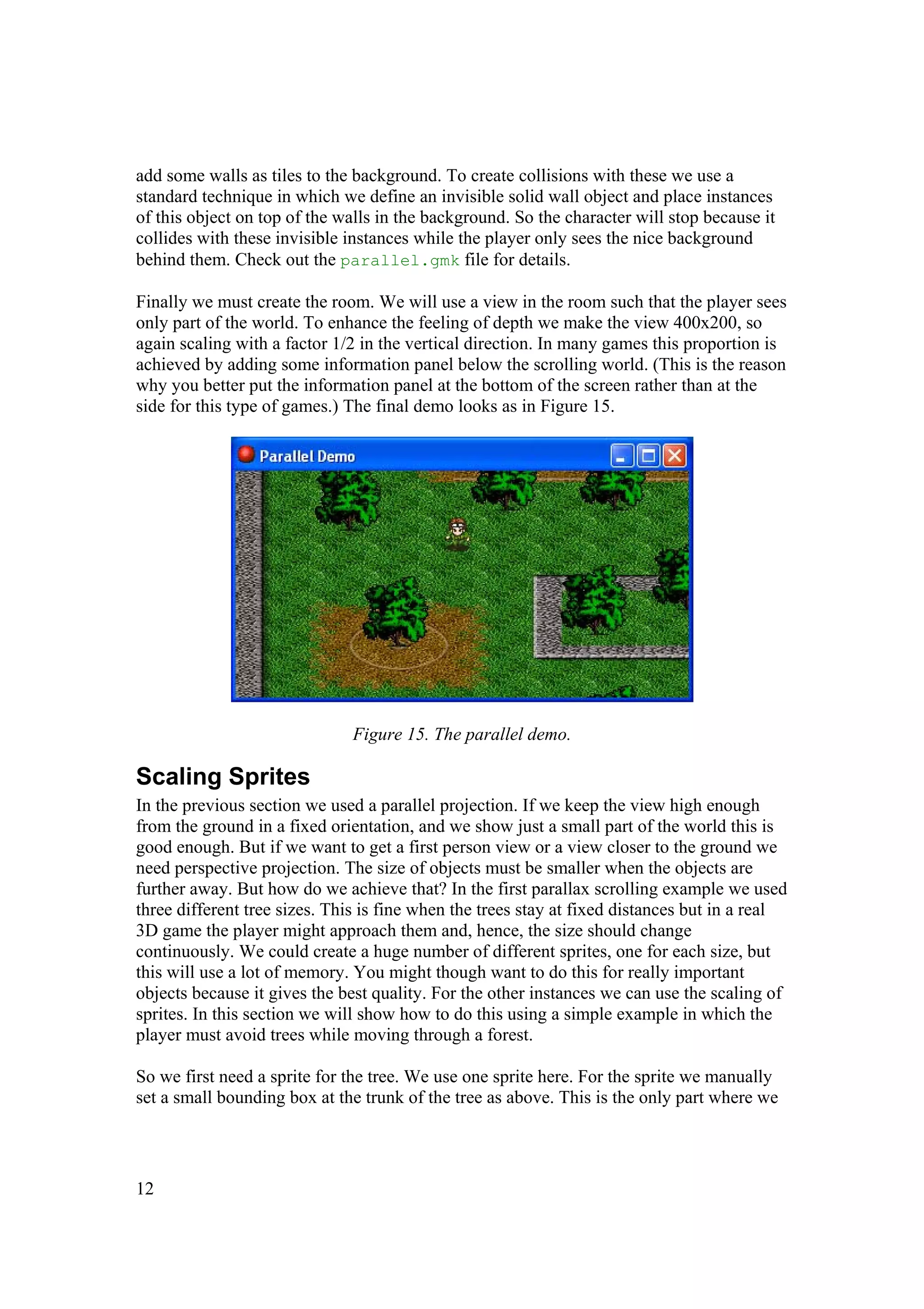 add some walls as tiles to the background. To create collisions with these we use a
standard technique in which we define an invisible solid wall object and place instances
of this object on top of the walls in the background. So the character will stop because it
collides with these invisible instances while the player only sees the nice background
behind them. Check out the parallel.gmk file for details.
Finally we must create the room. We will use a view in the room such that the player sees
only part of the world. To enhance the feeling of depth we make the view 400x200, so
again scaling with a factor 1/2 in the vertical direction. In many games this proportion is
achieved by adding some information panel below the scrolling world. (This is the reason
why you better put the information panel at the bottom of the screen rather than at the
side for this type of games.) The final demo looks as in Figure 15.

Figure 15. The parallel demo.

Scaling Sprites
In the previous section we used a parallel projection. If we keep the view high enough
from the ground in a fixed orientation, and we show just a small part of the world this is
good enough. But if we want to get a first person view or a view closer to the ground we
need perspective projection. The size of objects must be smaller when the objects are
further away. But how do we achieve that? In the first parallax scrolling example we used
three different tree sizes. This is fine when the trees stay at fixed distances but in a real
3D game the player might approach them and, hence, the size should change
continuously. We could create a huge number of different sprites, one for each size, but
this will use a lot of memory. You might though want to do this for really important
objects because it gives the best quality. For the other instances we can use the scaling of
sprites. In this section we will show how to do this using a simple example in which the
player must avoid trees while moving through a forest.
So we first need a sprite for the tree. We use one sprite here. For the sprite we manually
set a small bounding box at the trunk of the tree as above. This is the only part where we

12

 