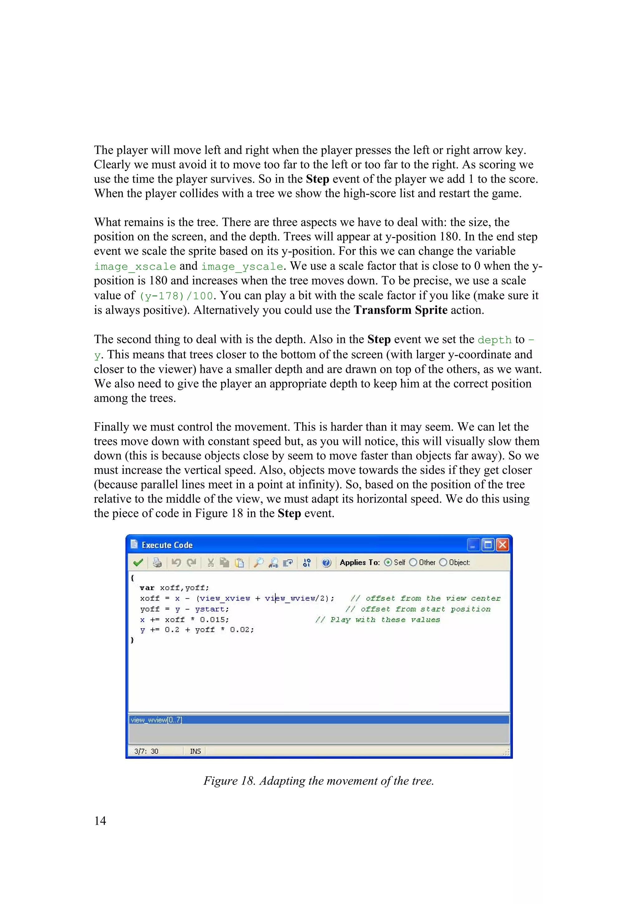 The player will move left and right when the player presses the left or right arrow key.
Clearly we must avoid it to move too far to the left or too far to the right. As scoring we
use the time the player survives. So in the Step event of the player we add 1 to the score.
When the player collides with a tree we show the high-score list and restart the game.
What remains is the tree. There are three aspects we have to deal with: the size, the
position on the screen, and the depth. Trees will appear at y-position 180. In the end step
event we scale the sprite based on its y-position. For this we can change the variable
image_xscale and image_yscale. We use a scale factor that is close to 0 when the yposition is 180 and increases when the tree moves down. To be precise, we use a scale
value of (y-178)/100. You can play a bit with the scale factor if you like (make sure it
is always positive). Alternatively you could use the Transform Sprite action.
The second thing to deal with is the depth. Also in the Step event we set the depth to –
y. This means that trees closer to the bottom of the screen (with larger y-coordinate and
closer to the viewer) have a smaller depth and are drawn on top of the others, as we want.
We also need to give the player an appropriate depth to keep him at the correct position
among the trees.
Finally we must control the movement. This is harder than it may seem. We can let the
trees move down with constant speed but, as you will notice, this will visually slow them
down (this is because objects close by seem to move faster than objects far away). So we
must increase the vertical speed. Also, objects move towards the sides if they get closer
(because parallel lines meet in a point at infinity). So, based on the position of the tree
relative to the middle of the view, we must adapt its horizontal speed. We do this using
the piece of code in Figure 18 in the Step event.

Figure 18. Adapting the movement of the tree.
14

 