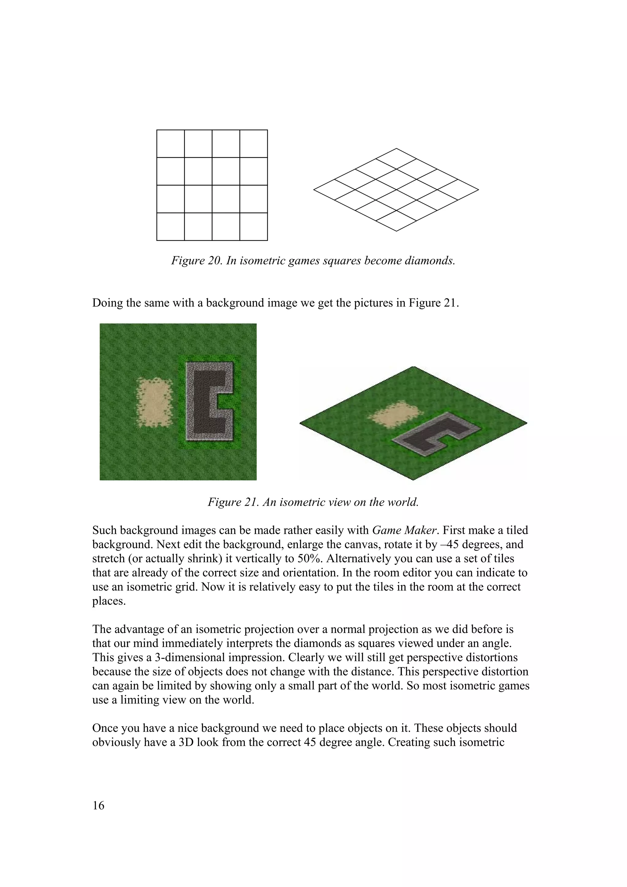 Figure 20. In isometric games squares become diamonds.
Doing the same with a background image we get the pictures in Figure 21.

Figure 21. An isometric view on the world.
Such background images can be made rather easily with Game Maker. First make a tiled
background. Next edit the background, enlarge the canvas, rotate it by –45 degrees, and
stretch (or actually shrink) it vertically to 50%. Alternatively you can use a set of tiles
that are already of the correct size and orientation. In the room editor you can indicate to
use an isometric grid. Now it is relatively easy to put the tiles in the room at the correct
places.
The advantage of an isometric projection over a normal projection as we did before is
that our mind immediately interprets the diamonds as squares viewed under an angle.
This gives a 3-dimensional impression. Clearly we will still get perspective distortions
because the size of objects does not change with the distance. This perspective distortion
can again be limited by showing only a small part of the world. So most isometric games
use a limiting view on the world.
Once you have a nice background we need to place objects on it. These objects should
obviously have a 3D look from the correct 45 degree angle. Creating such isometric

16

 