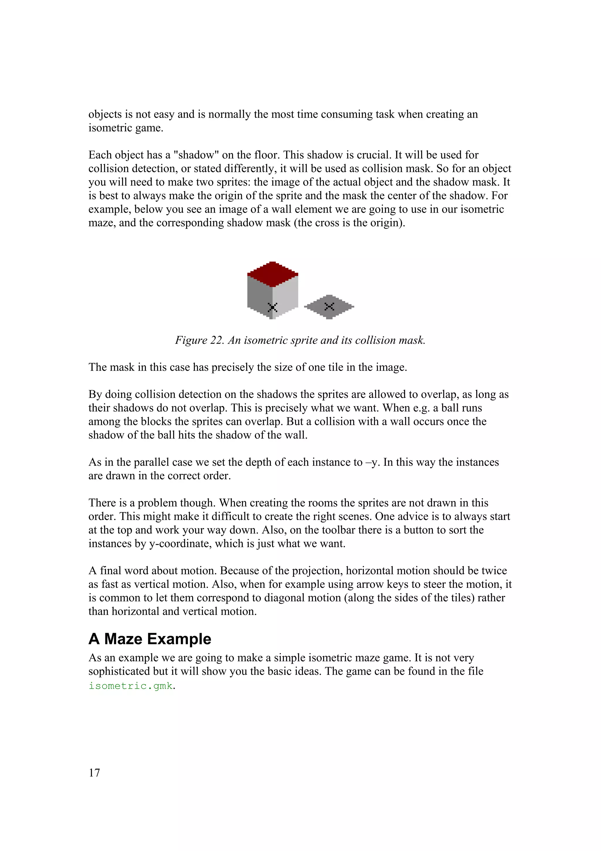 objects is not easy and is normally the most time consuming task when creating an
isometric game.
Each object has a "shadow" on the floor. This shadow is crucial. It will be used for
collision detection, or stated differently, it will be used as collision mask. So for an object
you will need to make two sprites: the image of the actual object and the shadow mask. It
is best to always make the origin of the sprite and the mask the center of the shadow. For
example, below you see an image of a wall element we are going to use in our isometric
maze, and the corresponding shadow mask (the cross is the origin).

Figure 22. An isometric sprite and its collision mask.
The mask in this case has precisely the size of one tile in the image.
By doing collision detection on the shadows the sprites are allowed to overlap, as long as
their shadows do not overlap. This is precisely what we want. When e.g. a ball runs
among the blocks the sprites can overlap. But a collision with a wall occurs once the
shadow of the ball hits the shadow of the wall.
As in the parallel case we set the depth of each instance to –y. In this way the instances
are drawn in the correct order.
There is a problem though. When creating the rooms the sprites are not drawn in this
order. This might make it difficult to create the right scenes. One advice is to always start
at the top and work your way down. Also, on the toolbar there is a button to sort the
instances by y-coordinate, which is just what we want.
A final word about motion. Because of the projection, horizontal motion should be twice
as fast as vertical motion. Also, when for example using arrow keys to steer the motion, it
is common to let them correspond to diagonal motion (along the sides of the tiles) rather
than horizontal and vertical motion.

A Maze Example
As an example we are going to make a simple isometric maze game. It is not very
sophisticated but it will show you the basic ideas. The game can be found in the file
isometric.gmk.

17

 