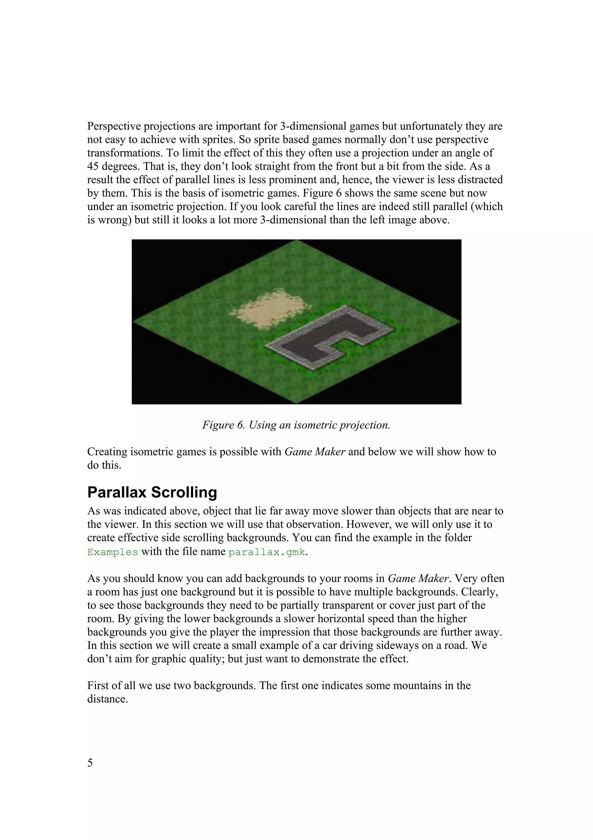 Perspective projections are important for 3-dimensional games but unfortunately they are
not easy to achieve with sprites. So sprite based games normally don’t use perspective
transformations. To limit the effect of this they often use a projection under an angle of
45 degrees. That is, they don’t look straight from the front but a bit from the side. As a
result the effect of parallel lines is less prominent and, hence, the viewer is less distracted
by them. This is the basis of isometric games. Figure 6 shows the same scene but now
under an isometric projection. If you look careful the lines are indeed still parallel (which
is wrong) but still it looks a lot more 3-dimensional than the left image above.

Figure 6. Using an isometric projection.
Creating isometric games is possible with Game Maker and below we will show how to
do this.

Parallax Scrolling
As was indicated above, object that lie far away move slower than objects that are near to
the viewer. In this section we will use that observation. However, we will only use it to
create effective side scrolling backgrounds. You can find the example in the folder
Examples with the file name parallax.gmk.
As you should know you can add backgrounds to your rooms in Game Maker. Very often
a room has just one background but it is possible to have multiple backgrounds. Clearly,
to see those backgrounds they need to be partially transparent or cover just part of the
room. By giving the lower backgrounds a slower horizontal speed than the higher
backgrounds you give the player the impression that those backgrounds are further away.
In this section we will create a small example of a car driving sideways on a road. We
don’t aim for graphic quality; but just want to demonstrate the effect.
First of all we use two backgrounds. The first one indicates some mountains in the
distance.

5

 