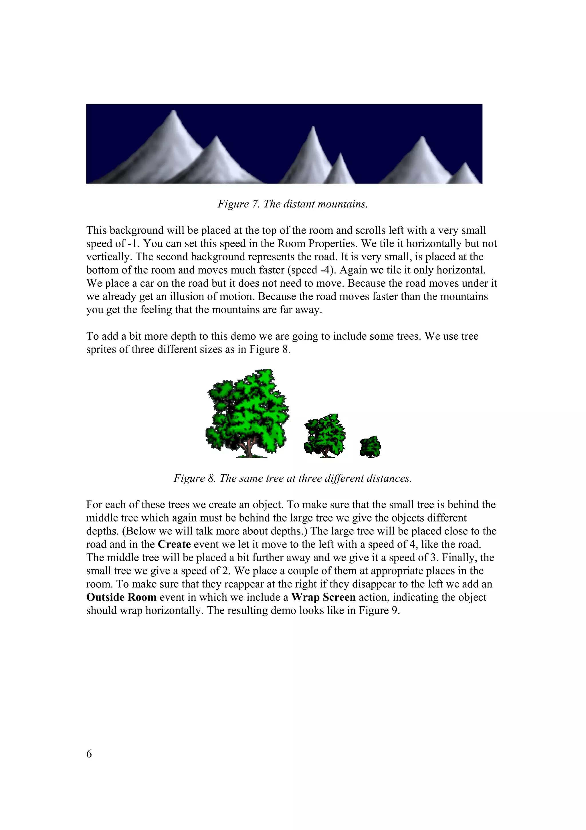 Figure 7. The distant mountains.
This background will be placed at the top of the room and scrolls left with a very small
speed of -1. You can set this speed in the Room Properties. We tile it horizontally but not
vertically. The second background represents the road. It is very small, is placed at the
bottom of the room and moves much faster (speed -4). Again we tile it only horizontal.
We place a car on the road but it does not need to move. Because the road moves under it
we already get an illusion of motion. Because the road moves faster than the mountains
you get the feeling that the mountains are far away.
To add a bit more depth to this demo we are going to include some trees. We use tree
sprites of three different sizes as in Figure 8.

Figure 8. The same tree at three different distances.
For each of these trees we create an object. To make sure that the small tree is behind the
middle tree which again must be behind the large tree we give the objects different
depths. (Below we will talk more about depths.) The large tree will be placed close to the
road and in the Create event we let it move to the left with a speed of 4, like the road.
The middle tree will be placed a bit further away and we give it a speed of 3. Finally, the
small tree we give a speed of 2. We place a couple of them at appropriate places in the
room. To make sure that they reappear at the right if they disappear to the left we add an
Outside Room event in which we include a Wrap Screen action, indicating the object
should wrap horizontally. The resulting demo looks like in Figure 9.

6

 