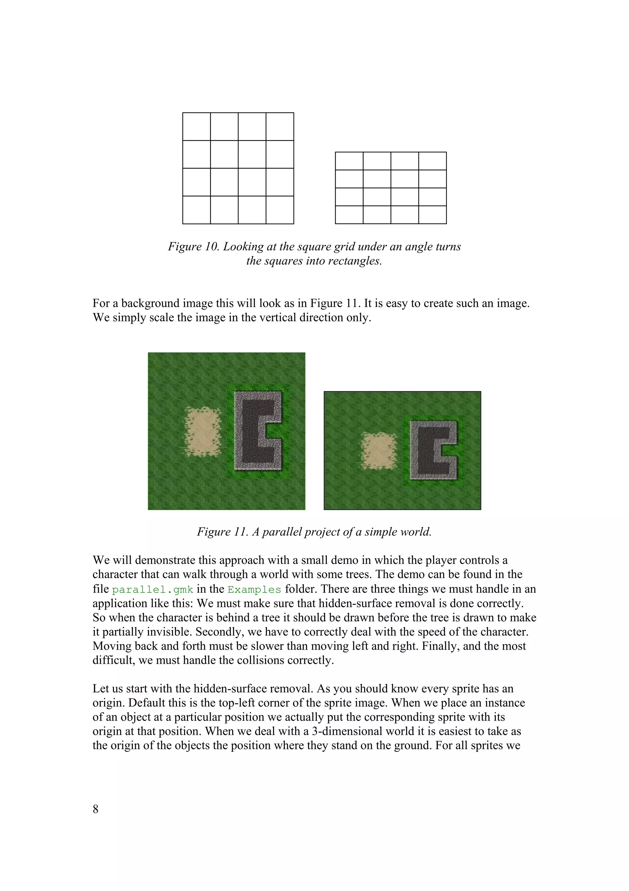 Figure 10. Looking at the square grid under an angle turns
the squares into rectangles.
For a background image this will look as in Figure 11. It is easy to create such an image.
We simply scale the image in the vertical direction only.

Figure 11. A parallel project of a simple world.
We will demonstrate this approach with a small demo in which the player controls a
character that can walk through a world with some trees. The demo can be found in the
file parallel.gmk in the Examples folder. There are three things we must handle in an
application like this: We must make sure that hidden-surface removal is done correctly.
So when the character is behind a tree it should be drawn before the tree is drawn to make
it partially invisible. Secondly, we have to correctly deal with the speed of the character.
Moving back and forth must be slower than moving left and right. Finally, and the most
difficult, we must handle the collisions correctly.
Let us start with the hidden-surface removal. As you should know every sprite has an
origin. Default this is the top-left corner of the sprite image. When we place an instance
of an object at a particular position we actually put the corresponding sprite with its
origin at that position. When we deal with a 3-dimensional world it is easiest to take as
the origin of the objects the position where they stand on the ground. For all sprites we

8

 
