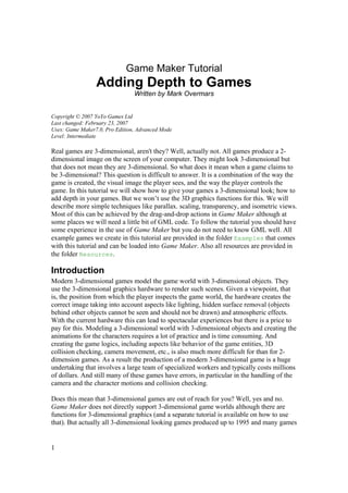 Game Maker Tutorial

Adding Depth to Games
Written by Mark Overmars
Copyright © 2007 YoYo Games Ltd
Last changed: February 23, 2007
Uses: Game Maker7.0, Pro Edition, Advanced Mode
Level: Intermediate

Real games are 3-dimensional, aren't they? Well, actually not. All games produce a 2dimensional image on the screen of your computer. They might look 3-dimensional but
that does not mean they are 3-dimensional. So what does it mean when a game claims to
be 3-dimensional? This question is difficult to answer. It is a combination of the way the
game is created, the visual image the player sees, and the way the player controls the
game. In this tutorial we will show how to give your games a 3-dimensional look; how to
add depth in your games. But we won’t use the 3D graphics functions for this. We will
describe more simple techniques like parallax. scaling, transparency, and isometric views.
Most of this can be achieved by the drag-and-drop actions in Game Maker although at
some places we will need a little bit of GML code. To follow the tutorial you should have
some experience in the use of Game Maker but you do not need to know GML well. All
example games we create in this tutorial are provided in the folder Examples that comes
with this tutorial and can be loaded into Game Maker. Also all resources are provided in
the folder Resources.

Introduction
Modern 3-dimensional games model the game world with 3-dimensional objects. They
use the 3-dimensional graphics hardware to render such scenes. Given a viewpoint, that
is, the position from which the player inspects the game world, the hardware creates the
correct image taking into account aspects like lighting, hidden surface removal (objects
behind other objects cannot be seen and should not be drawn) and atmospheric effects.
With the current hardware this can lead to spectacular experiences but there is a price to
pay for this. Modeling a 3-dimensional world with 3-dimensional objects and creating the
animations for the characters requires a lot of practice and is time consuming. And
creating the game logics, including aspects like behavior of the game entities, 3D
collision checking, camera movement, etc., is also much more difficult for than for 2dimension games. As a result the production of a modern 3-dimensional game is a huge
undertaking that involves a large team of specialized workers and typically costs millions
of dollars. And still many of these games have errors, in particular in the handling of the
camera and the character motions and collision checking.
Does this mean that 3-dimensional games are out of reach for you? Well, yes and no.
Game Maker does not directly support 3-dimensional game worlds although there are
functions for 3-dimensional graphics (and a separate tutorial is available on how to use
that). But actually all 3-dimensional looking games produced up to 1995 and many games

1

 
