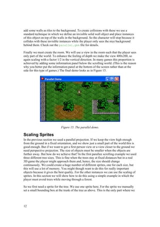 add some walls as tiles to the background. To create collisions with these we use a
standard technique in which we define an invisible solid wall object and place instances
of this object on top of the walls in the background. So the character will stop because it
collides with these invisible instances while the player only sees the nice background
behind them. Check out the parallel.gmk file for details.
Finally we must create the room. We will use a view in the room such that the player sees
only part of the world. To enhance the feeling of depth we make the view 400x200, so
again scaling with a factor 1/2 in the vertical direction. In many games this proportion is
achieved by adding some information panel below the scrolling world. (This is the reason
why you better put the information panel at the bottom of the screen rather than at the
side for this type of games.) The final demo looks as in Figure 15.

Figure 15. The parallel demo.

Scaling Sprites
In the previous section we used a parallel projection. If we keep the view high enough
from the ground in a fixed orientation, and we show just a small part of the world this is
good enough. But if we want to get a first person view or a view closer to the ground we
need perspective projection. The size of objects must be smaller when the objects are
further away. But how do we achieve that? In the first parallax scrolling example we used
three different tree sizes. This is fine when the trees stay at fixed distances but in a real
3D game the player might approach them and, hence, the size should change
continuously. We could create a huge number of different sprites, one for each size, but
this will use a lot of memory. You might though want to do this for really important
objects because it gives the best quality. For the other instances we can use the scaling of
sprites. In this section we will show how to do this using a simple example in which the
player must avoid trees while moving through a forest.
So we first need a sprite for the tree. We use one sprite here. For the sprite we manually
set a small bounding box at the trunk of the tree as above. This is the only part where we

12

 