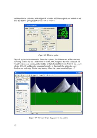 are interested in collisions with the player. Also we place the origin at the bottom of the
tree. So the tree sprite properties will look as follows:

Figure 16. The tree sprite.
We will again use the mountains for the background, but this time we will not use any
scrolling. Instead we use a wide room of width 2000. We place the main character, for
which we also need a sprite, in the middle at the bottom of the room. We will use a view
of size 480x320 and keep the character basically in the middle by setting the view
borders and indicating that the view should follow the character as in Figure 17.

Figure 17. The view keeps the player in the center.

13

 