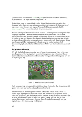 (Note the use of local variables xoff and yoff.) The numbers have been determined
experimentally. You might want to change them a bit.
To finish the game we must add a few other things, like destroying trees when they
disappear below the screen and adding a controller object that controls the appearing of
trees (more when the score gets higher). You can find the demo game in the file
scaling.gmk. You can use it as a basis for your own games.
You can actually use the same mechanism to create a full first person shooter game. Here
the player object has a position and an orientation in the game world. For all other
instances in the world you must compute their position relative to the direction the player
is looking in, and their distance. The distance determines the drawing order and the size
as above. (To avoid drawing too many instances you normally only draw instances if they
are close enough.) For such a game it is though easier to use the functions for 3dimensional graphics that the Pro Edition of Game Maker has. Another tutorial deals with
this.

Isometric Games
We will finally look at a very popular type of game: isometric game. Many of the very
popular games of the recent past are isometric. Examples are Age of Empires, Diablo,
Command and Conquer, SimCity, and many other strategy and simulation games (see for
example Figure 19).

Figure 19. SimCity is an isometric game.
Such games are in principle possible with Game Maker (but realize that these commercial
games took years to create by dedicated teams of workers).
The principle of an isometric game is that the 3D world is viewed under a fixed 45degree angle. Again parallel projection is used, that is, there is no perspective, and so
objects in the distance will not become smaller. Assume the world consists of square cells
as in the left picture of Figure 20 below. An isometric view will look like the right
picture. Each square has become a diamond shape. To make lining up cells easy we
typically use a 2x1 diamond, e.g. 32x16 pixels.
15

 