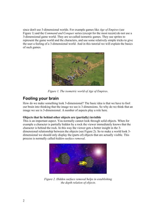 since don't use 3-dimensional worlds. For example games like Age of Empires (see
Figure 1) and the Command and Conquer series (except for the most recent) do not use a
3-dimensional game world. They are so-called isometric games. They use sprites to
represent the game world and the characters, and use some relatively simple tricks to give
the user a feeling of a 3-dimensional world. And in this tutorial we will explain the basics
of such games.

Figure 1. The isometric world of Age of Empires.

Fooling your brain
How do we make something look 3-dimensional? The basic idea is that we have to fool
our brain into thinking that the image we see is 3-dimensions. So why do we think that an
image we see is 3-dimensional. A number of aspects play a role here.
Objects that lie behind other objects are (partially) invisible
This is an important aspect. You normally cannot look through solid objects. When for
example a character is partially hidden by a rock the viewer immediately knows that the
character is behind the rock. In this way the viewer gets a better insight in the 3dimensional relationship between the objects (see Figure 2). So to make a world look 3dimensional we should only display the (parts of) objects that are actually visible. This
process is normally called hidden-surface removal.

Figure 2. Hidden surface removal helps in establishing
the depth relation of objects.

2

 