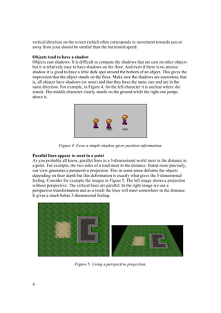 vertical direction on the screen (which often corresponds to movement towards you or
away from you) should be smaller than the horizontal speed.
Objects tend to have a shadow
Objects cast shadows. It is difficult to compute the shadows that are cast on other objects
but it is relatively easy to have shadows on the floor. And even if there is no precise
shadow it is good to have a little dark spot around the bottom of an object. This gives the
impression that the object stands on the floor. Make sure the shadows are consistent, that
is, all objects have shadows (or none) and that they have the same size and are in the
same direction. For example, in Figure 4, for the left character it is unclear where she
stands. The middle character clearly stands on the ground while the right one jumps
above it.

Figure 4. Even a simple shadow gives position information.
Parallel lines appear to meet in a point
As you probably all know, parallel lines in a 3-dimensional world meet in the distance in
a point. For example, the two sides of a road meet in the distance. Stated more precisely,
our view generates a perspective projection. This in some sense deforms the objects
depending on their depth but this deformation is exactly what gives the 3-dimensional
feeling. Consider for example the images in Figure 5. The left image shows a projection
without perspective. The vertical lines are parallel. In the right image we use a
perspective transformation and as a result the lines will meet somewhere in the distance.
It gives a much better 3-dimensional feeling.

Figure 5. Using a perspective projection.

4

 