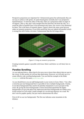 Perspective projections are important for 3-dimensional games but unfortunately they are
not easy to achieve with sprites. So sprite based games normally don’t use perspective
transformations. To limit the effect of this they often use a projection under an angle of
45 degrees. That is, they don’t look straight from the front but a bit from the side. As a
result the effect of parallel lines is less prominent and, hence, the viewer is less distracted
by them. This is the basis of isometric games. Figure 6 shows the same scene but now
under an isometric projection. If you look careful the lines are indeed still parallel (which
is wrong) but still it looks a lot more 3-dimensional than the left image above.

Figure 6. Using an isometric projection.
Creating isometric games is possible with Game Maker and below we will show how to
do this.

Parallax Scrolling
As was indicated above, object that lie far away move slower than objects that are near to
the viewer. In this section we will use that observation. However, we will only use it to
create effective side scrolling backgrounds. You can find the example in the folder
Examples with the file name parallax.gmk.
As you should know you can add backgrounds to your rooms in Game Maker. Very often
a room has just one background but it is possible to have multiple backgrounds. Clearly,
to see those backgrounds they need to be partially transparent or cover just part of the
room. By giving the lower backgrounds a slower horizontal speed than the higher
backgrounds you give the player the impression that those backgrounds are further away.
In this section we will create a small example of a car driving sideways on a road. We
don’t aim for graphic quality; but just want to demonstrate the effect.
First of all we use two backgrounds. The first one indicates some mountains in the
distance.

5

 