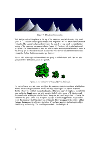 Figure 7. The distant mountains.
This background will be placed at the top of the room and scrolls left with a very small
speed of -1. You can set this speed in the Room Properties. We tile it horizontally but not
vertically. The second background represents the road. It is very small, is placed at the
bottom of the room and moves much faster (speed -4). Again we tile it only horizontal.
We place a car on the road but it does not need to move. Because the road moves under it
we already get an illusion of motion. Because the road moves faster than the mountains
you get the feeling that the mountains are far away.
To add a bit more depth to this demo we are going to include some trees. We use tree
sprites of three different sizes as in Figure 8.

Figure 8. The same tree at three different distances.
For each of these trees we create an object. To make sure that the small tree is behind the
middle tree which again must be behind the large tree we give the objects different
depths. (Below we will talk more about depths.) The large tree will be placed close to the
road and in the Create event we let it move to the left with a speed of 4, like the road.
The middle tree will be placed a bit further away and we give it a speed of 3. Finally, the
small tree we give a speed of 2. We place a couple of them at appropriate places in the
room. To make sure that they reappear at the right if they disappear to the left we add an
Outside Room event in which we include a Wrap Screen action, indicating the object
should wrap horizontally. The resulting demo looks like in Figure 9.

6

 