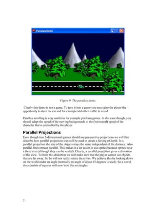 Figure 9. The parallax demo.
Clearly this demo is not a game. To turn it into a game you must give the player the
opportunity to steer the car and for example add other traffic to avoid.
Parallax scrolling is very useful in for example platform games. In this case though, you
should adapt the speed of the moving backgrounds to the (horizontal) speed of the
character that is controlled by the player.

Parallel Projections
Even though true 3-dimensional games should use perspective projections we will first
describe how parallel projections can still be used to create a feeling of depth. In a
parallel projection the size of the objects stays the same independent of the distance. Also
parallel lines remain parallel. This makes it a lot easier to use sprites because sprites have
a fixed size (although they can be scaled). Clearly, a parallel projection gives a distortion
of the view. To limit this distortion we will make sure that the player cannot see objects
that are far away. So he will not really notice the errors. We achieve this by looking down
on the world under an angle (normally an angle of about 45 degrees is used). So a world
that consists of squares will now look like rectangles.

7

 