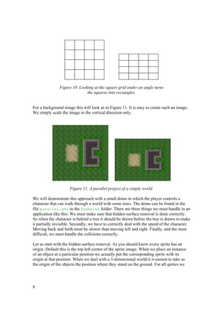 Figure 10. Looking at the square grid under an angle turns
the squares into rectangles.
For a background image this will look as in Figure 11. It is easy to create such an image.
We simply scale the image in the vertical direction only.

Figure 11. A parallel project of a simple world.
We will demonstrate this approach with a small demo in which the player controls a
character that can walk through a world with some trees. The demo can be found in the
file parallel.gmk in the Examples folder. There are three things we must handle in an
application like this: We must make sure that hidden-surface removal is done correctly.
So when the character is behind a tree it should be drawn before the tree is drawn to make
it partially invisible. Secondly, we have to correctly deal with the speed of the character.
Moving back and forth must be slower than moving left and right. Finally, and the most
difficult, we must handle the collisions correctly.
Let us start with the hidden-surface removal. As you should know every sprite has an
origin. Default this is the top-left corner of the sprite image. When we place an instance
of an object at a particular position we actually put the corresponding sprite with its
origin at that position. When we deal with a 3-dimensional world it is easiest to take as
the origin of the objects the position where they stand on the ground. For all sprites we

8

 
