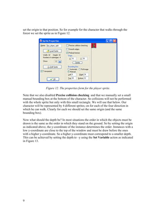 set the origin to that position. So for example for the character that walks through the
forest we set the sprite as in Figure 12.

Figure 12. The properties form for the player sprite.
Note that we also disabled Precise collision checking and that we manually set a small
manual bounding box at the bottom of the character. So collisions will not be performed
with the whole sprite but only with this small rectangle. We will use that below. Our
character will be represented by 4 different sprites; on for each of the four direction in
which he can walk. Clearly for each we should set the same origin (and the same
bounding box).
Now what should the depth be? In most situations the order in which the objects must be
drawn is the same as the order in which they stand on the ground. So by setting the origin
as indicated above, the y-coordinate of the instance determines the order. Instances with a
low y-coordinate are close to the top of the window and must be draw before the ones
with a higher y-coordinate. So a higher y-coordinate must correspond to a smaller depth.
This can be achieved by setting the depth to –y using the Set Variable action as indicated
in Figure 13.

9

 