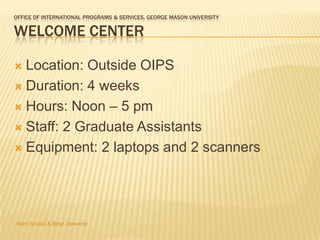 OFFICE OF INTERNATIONAL PROGRAMS & SERVICES, GEORGE MASON UNIVERSITY

WELCOME CENTER

 Location: Outside OIPS
 Duration: 4 weeks

 Hours: Noon – 5 pm

 Staff: 2 Graduate Assistants

 Equipment: 2 laptops and 2 scanners




Marc Socias & Birgit Debeerst
 
