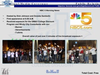 Public Relations Objective: Generate www.gmcollegediscount.com Traffic Total Cost: Free Actual Media Coverage NBC 5 Morning News Hosted by Dick Johnson and Zoraida Sambolin First appearance at 6:50 A.M. Received exposure for the GM&U College Discount Program and Windy City Consultants with our: Banner Advertisements T-shirts Overall value of just over 2 minutes of live broadcast exposure =   $60,000 