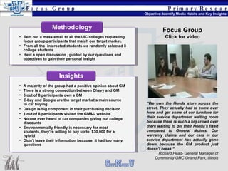 Primary   Research Objective: Identify Media Habits and Key Insights Focus Group A majority of the group had a positive opinion about GM There is a strong connection between Chevy and GM 5 out of 8 participants own a GM E-bay and Google are the target market’s main source to car buying Design is big component in their purchasing decision 1 out of 8 participants visited the GM&U website No one ever heard of car companies giving out college discounts Environmentally friendly is necessary for most students, they’re willing to pay up to  $30,000 for a hybrid Didn’t leave their information because  it had too many questions Insights Sent out a mass email to all the UIC colleges requesting focus group participants that match our target market. From all the  interested students we randomly selected 8 college students Held a open discussion , guided by our questions and objectives to gain their personal insight “ We own the Honda store across the street. They actually had to come over here and get some of our furniture for their service department waiting room because there is such a big crowd over there waiting to get their Honda's fixed compared to General Motors. Our warranty claims and our cars in our service department has actually gone down because the GM product just doesn’t break.“ Richard Head- General Manager of Community GMC Orland Park, Illinois Focus Group Click for video 