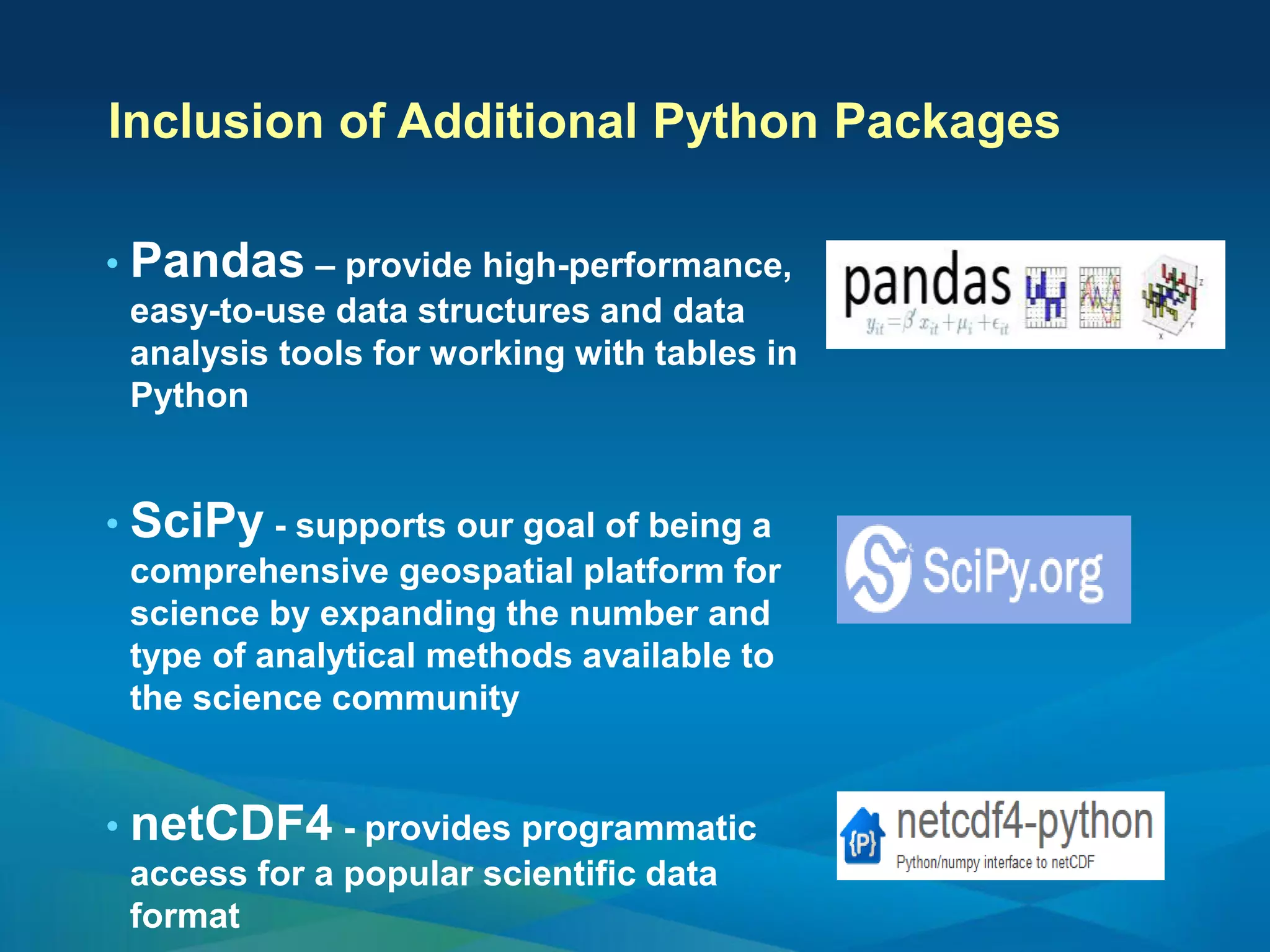 • Pandas – provide high-performance,
easy-to-use data structures and data
analysis tools for working with tables in
Python
• SciPy - supports our goal of being a
comprehensive geospatial platform for
science by expanding the number and
type of analytical methods available to
the science community
• netCDF4 - provides programmatic
access for a popular scientific data
format
Inclusion of Additional Python Packages
 