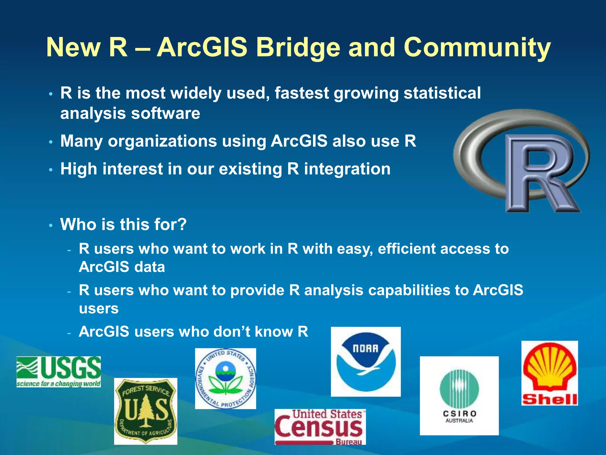 New R – ArcGIS Bridge and Community
• R is the most widely used, fastest growing statistical
analysis software
• Many organizations using ArcGIS also use R
• High interest in our existing R integration
• Who is this for?
- R users who want to work in R with easy, efficient access to
ArcGIS data
- R users who want to provide R analysis capabilities to ArcGIS
users
- ArcGIS users who don’t know R
 