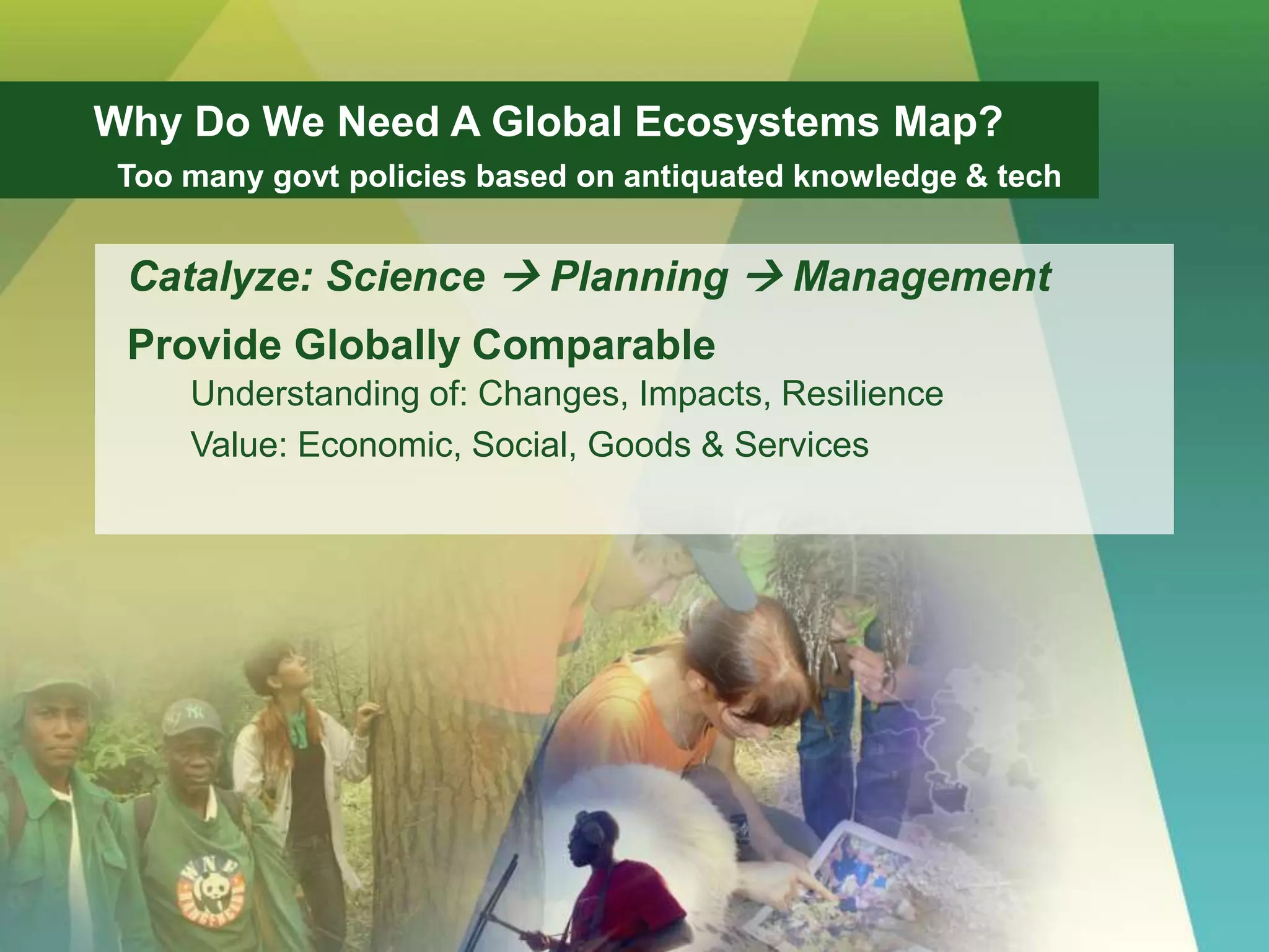 Catalyze: Science  Planning  Management
Provide Globally Comparable
Understanding of: Changes, Impacts, Resilience
Value: Economic, Social, Goods & Services
Why Do We Need A Global Ecosystems Map?
Too many govt policies based on antiquated knowledge & tech
 