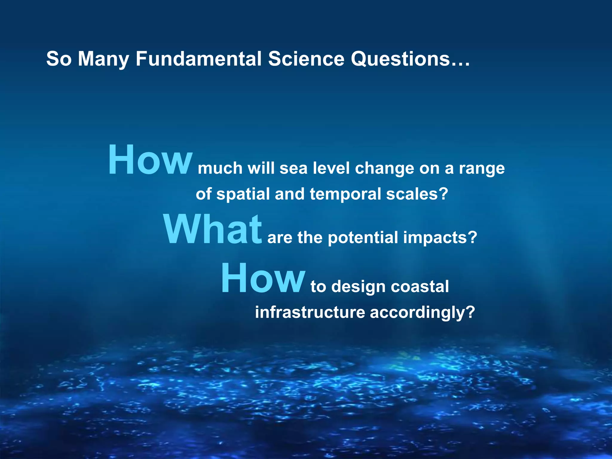 So Many Fundamental Science Questions…
Howmuch will sea level change on a range
of spatial and temporal scales?
Whatare the potential impacts?
Howto design coastal
infrastructure accordingly?
 