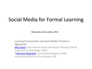 Social Media for Formal Learning Review by Ilona Lantos, 2011 Learning Environments and Social Media: Friends or OpponentsAfua Gyasi, Instructional Design and Project Manager (M.Ed. Instructional Technology, GMU)& Shannon Wzientek, Instructional Designer, BOMI International (MA in ISD candidate, UM) 